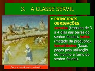 3.  A CLASSE SERVIL PRINCIPAIS OBRIGAÇÕES :  corvéia  (trabalho de 3 a 4 dias nas terras do senhor feudal),  talha  (metade da produção),  banalidades  (taxas pagas pela utilização do moinho e forno do senhor feudal). Servos trabalhando no feudo 