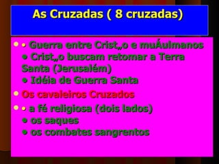 As Cruzadas ( 8 cruzadas)  •  Guerra entre Cristão e muçulmanos • Cristão buscam retomar a Terra  Santa (Jerusalém) • Idéia de Guerra Santa    Os cavaleiros Cruzados  •  a fé religiosa (dois lados) • os saques • os combates sangrentos   
