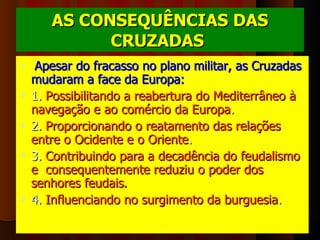 AS CONSEQUÊNCIAS DAS CRUZADAS   Apesar do fracasso no plano militar, as Cruzadas mudaram a face da Europa:   1.  Possibilitando a reabertura do Mediterrâneo à navegação e ao comércio da Europa . 2.  Proporcionando o reatamento das relações entre o Ocidente e o Oriente . 3.  Contribuindo para a decadência do feudalismo e  consequentemente reduziu o poder dos senhores feudais. 4.  Influenciando no surgimento da burguesia .      