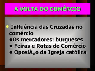 A VOLTA DO COMÉRCIO Influência das Cruzadas no comércio •Os mercadores: burgueses • Feiras e Rotas de Comércio • Oposição da Igreja católica 