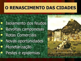 O RENASCIMENTO DAS CIDADES Isolamento dos feudos Revoltas camponesas Rotas Comerciais Novas oportunidades Monetarização  Pestes e epidemias  