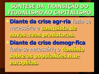 SÍNTESE DA  TRANSIÇÃO DO FEUDALISMO AO CAPITALISMO Diante da crise agrária  fazia-se necessária a  conquista de novas áreas produtoras.   Diante da crise demográfica  fazia-se necessário o  d omínio sobre as populações não-européias.   