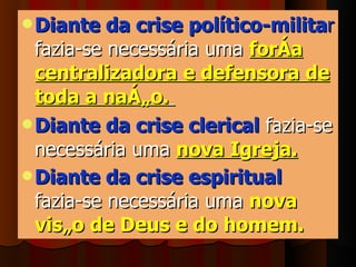 Diante da crise político-milita r  fazia-se necessária uma  força centralizadora e defensora de toda a nação.   Diante da crise clerical  fazia-se necessária uma   nova Igreja.   Diante da crise espiritual   fazia-se necessária uma   nova visão de Deus e do homem.   