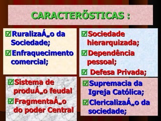 CARACTERÍSTICAS :  Ruralização da Sociedade;   Enfraquecimento comercial;   Sociedade hierarquizada;  Dependência pessoal;    Defesa Privada;  Sistema de produção feudal  Fragmentação   do poder Central  Supremacia da Igreja Católica;  Clericalização da sociedade; 