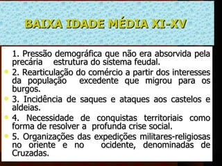 BAIXA IDADE MÉDIA XI-XV 



    1. Pressão demográfica que não era absorvida pela 
    precária    estrutura do sistema feudal. 
   2. Rearticulação do comércio a partir dos interesses 
    da  população    excedente  que  migrou  para  os 
    burgos.
   3.  Incidência  de  saques  e  ataques  aos  castelos  e 
    aldeias.
   4.  Necessidade  de  conquistas  territoriais  como 
    forma de resolver a  profunda crise social.
   5.  Organizações  das  expedições  militares-religiosas 
    no  oriente  e  no     ocidente,  denominadas  de 
    Cruzadas. 
 