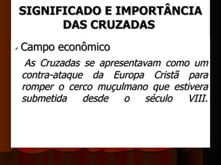 SIGNIFICADO E IMPORTÂNCIA
       DAS CRUZADAS
• Campo econômico 
    As  Cruzadas  se  apresentavam  como  um 
 contra-ataque  da  Europa  Cristã  para 
 romper  o  cerco  muçulmano  que  estivera 
 submetida  desde  o  século  VIII.
 