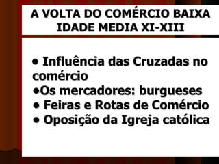 A VOLTA DO COMÉRCIO BAIXA
    IDADE MEDIA XI-XIII

• Influência das Cruzadas no
comércio
•Os mercadores: burgueses
• Feiras e Rotas de Comércio
• Oposição da Igreja católica
 