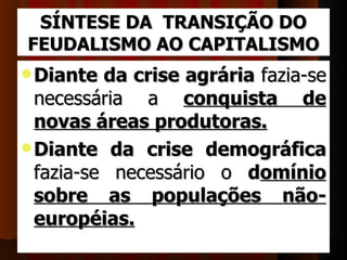 SÍNTESE DA TRANSIÇÃO DO
FEUDALISMO AO CAPITALISMO
 Diante   da crise agrária fazia-se 
  necessária  a  conquista de
  novas áreas produtoras. 
 Diante da crise demográfica
  fazia-se  necessário  o  domínio
  sobre as populações não-
  européias. 
 