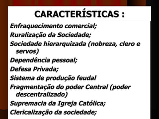 CARACTERÍSTICAS :
Enfraquecimento comercial;
Ruralização da Sociedade;
Sociedade hierarquizada (nobreza, clero e
  servos)
Dependência pessoal;
Defesa Privada;
Sistema de produção feudal
Fragmentação do poder Central (poder
  descentralizado)
Supremacia da Igreja Católica;
Clericalização da sociedade;
 