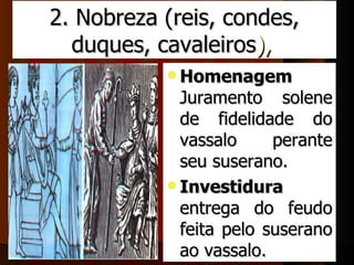 2. Nobreza (reis, condes, 
  duques, cavaleiros), 
            Homenagem
             Juramento  solene 
             de  fidelidade  do 
             vassalo       perante 
             seu suserano.
            Investidura
             entrega  do  feudo 
             feita  pelo  suserano 
             ao vassalo.
 