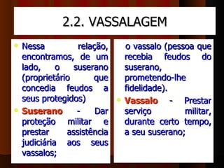 2.2. VASSALAGEM
   Nessa          relação,      o vassalo (pessoa que 
    encontramos,  de  um        recebia  feudos  do 
    lado,  o  suserano          suserano, 
    (proprietário      que      prometendo-lhe 
    concedia  feudos  a         fidelidade). 
    seus protegidos)          Vassalo       -  Prestar 
   Suserano       -  Dar       serviço         militar, 
    proteção  militar  e        durante  certo  tempo, 
    prestar     assistência     a seu suserano; 
    judiciária  aos  seus 
    vassalos; 
 