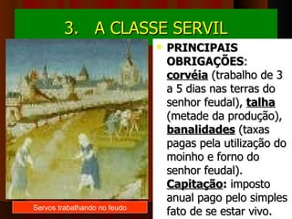 3.   A CLASSE SERVIL
                                 PRINCIPAIS
                                  OBRIGAÇÕES: 
                                  corvéia (trabalho de 3 
                                  a 5 dias nas terras do 
                                  senhor feudal), talha 
                                  (metade da produção), 
                                  banalidades (taxas 
                                  pagas pela utilização do 
                                  moinho e forno do 
                                  senhor feudal).
                                  Capitação: imposto 
                                  anual pago pelo simples 
Servos trabalhando no feudo
                                  fato de se estar vivo.
 