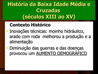 História da Baixa Idade Média e
           Cruzadas
      (séculos XIII ao XV) 
  Contexto Histórico
 Inovações técnicas: moinho hidráulico, 
  arado com roda  melhorou a produção e a 
  alimentação
 Diminuição das guerras e das doenças 
  provocou um AUMENTO DEMOGRÁFICO  
 