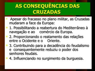 AS CONSEQUÊNCIAS DAS
             CRUZADAS 
    Apesar do fracasso no plano militar, as Cruzadas 
    mudaram a face da Europa: 
   1. Possibilitando a reabertura do Mediterrâneo à 
    navegação e ao    comércio da Europa.
   2. Proporcionando o reatamento das relações 
    entre o Ocidente e o    Oriente.
   3. Contribuindo para a decadência do feudalismo 
    e  consequentemente reduziu o poder dos 
    senhores feudais.
   4. Influenciando no surgimento da burguesia. 
 
 