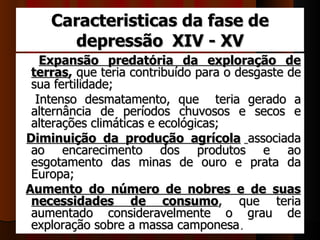 Caracteristicas da fase de
       depressão XIV - XV
    Expansão predatória da exploração de
   terras, que teria contribuído para o desgaste de 
   sua fertilidade; 
    Intenso  desmatamento,  que    teria  gerado  a 
   alternância  de  períodos  chuvosos  e  secos  e 
   alterações climáticas e ecológicas; 
  Diminuição da produção agrícola  associada 
   ao  encarecimento  dos  produtos  e  ao 
   esgotamento  das  minas  de  ouro  e  prata  da 
   Europa; 
 Aumento do número de nobres e de suas
   necessidades de consumo,  que  teria 
   aumentado  consideravelmente  o  grau  de 
   exploração sobre a massa camponesa. 
 