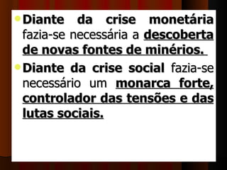  Diante    da crise monetária
  fazia-se necessária a  descoberta
  de novas fontes de minérios.
 Diante da crise social  fazia-se 
  necessário  um  monarca forte,
  controlador das tensões e das
  lutas sociais. 
 