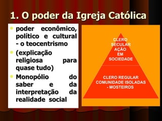 1. O poder da Igreja Católica
   poder econômico,
    político e cultural
                             DIVISÃO DA IGREJA
                                     CLERO
    - o teocentrismo                SECULAR
                                     AÇÃO
   (explicação                       EM
    religiosa      para            SOCIEDADE

    quase tudo)
   Monopólio        do          CLERO REGULAR
                               COMUNIDADE ISOLADAS
    saber      e     da            - MOSTEIROS
    interpretação    da
    realidade social
 
