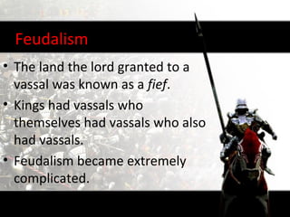 Feudalism
• The land the lord granted to a
  vassal was known as a fief.
• Kings had vassals who
  themselves had vassals who also
  had vassals.
• Feudalism became extremely
  complicated.
 
