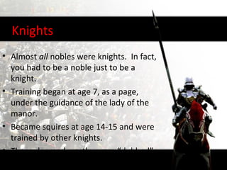 Knights
• Almost all nobles were knights. In fact,
  you had to be a noble just to be a
  knight.
• Training began at age 7, as a page,
  under the guidance of the lady of the
  manor.
• Became squires at age 14-15 and were
  trained by other knights.
• Those deemed worthy were “dubbed”
  knights around age 21.
 