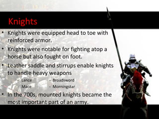 Knights
• Knights were equipped head to toe with
  reinforced armor.
• Knights were notable for fighting atop a
  horse but also fought on foot.
• Leather saddle and stirrups enable knights
  to handle heavy weapons
      - Lance     - Broadsword
      - Mace      - Morningstar
• In the 700s, mounted knights became the
  most important part of an army.
 