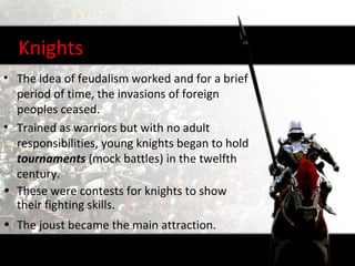 Knights
• The idea of feudalism worked and for a brief
  period of time, the invasions of foreign
  peoples ceased.
• Trained as warriors but with no adult
  responsibilities, young knights began to hold
  tournaments (mock battles) in the twelfth
  century.
• These were contests for knights to show
  their fighting skills.
• The joust became the main attraction.
 
