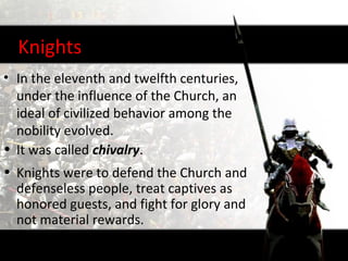 Knights
• In the eleventh and twelfth centuries,
  under the influence of the Church, an
  ideal of civilized behavior among the
  nobility evolved.
• It was called chivalry.
• Knights were to defend the Church and
  defenseless people, treat captives as
  honored guests, and fight for glory and
  not material rewards.
 