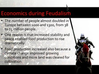 Economics during Feudalism
• The number of people almost doubled in
  Europe between 1000 and 1300, from 38
  to 75 million people.
• One reason is that increased stability and
  peace enabled food production to rise
  dramatically.
• Food production increased also because a
  climate change improved growing
  conditions and more land was cleared for
  cultivation.
• Europe had more farmland in 1200 than it
  does today.
 