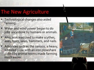The New Agriculture
• Technological changes also aided
  farming.
• Water and wind power began to do
  jobs once done by humans or animals.
• Also, iron was used to make scythes,
  axes, hoes, saws, hammers, and nails.
• Advances such as the carruca, a heavy,
  wheeled plow with an iron plowshare
  pulled by animal teams made farming
  much easier.
 