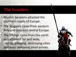 The Invaders
• Muslim Saracens attacked the
  southern coasts of Europe.
• The Magyars came from western
  Asia and attacked central Europe.
• The Vikings came from the north
  and attacked far and wide,
  raiding, pillaging, destroying cities
  and even defeating small armies.
 