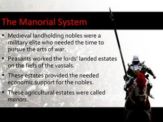 The Manorial System
• Medieval landholding nobles were a
  military elite who needed the time to
  pursue the arts of war.
• Peasants worked the lords’ landed estates
  on the fiefs of the vassals.
• These estates provided the needed
  economic support for the nobles.
• These agricultural estates were called
  manors.
 
