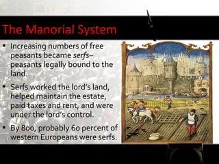 The Manorial System
• Increasing numbers of free
  peasants became serfs–
  peasants legally bound to the
  land.
• Serfs worked the lord’s land,
  helped maintain the estate,
  paid taxes and rent, and were
  under the lord’s control.
• By 800, probably 60 percent of
  western Europeans were serfs.
 