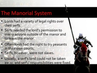 The Manorial System
• Lords had a variety of legal rights over
  their serfs.
• Serfs needed the lord’s permission to
  marry anyone outside of the manor and
  to leave the manor.
• Often lords had the right to try peasants
  in their own courts.
• Serfs, however, were not slaves.
• Usually, a serf’s land could not be taken
  away, and serfs’ responsibilities were fixed.
• The lord was obligated to protect his serfs.
 