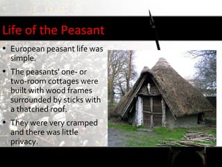 Life of the Peasant
• European peasant life was
  simple.
• The peasants’ one- or
  two-room cottages were
  built with wood frames
  surrounded by sticks with
  a thatched roof.
• They were very cramped
  and there was little
  privacy.
 