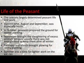 Life of the Peasant
• The seasons largely determined peasant life
  and work.
• Harvest time, August and September, was
  especially hectic.
• In October, peasants prepared the ground for
  winter planting.
• November brought the slaughtering of excess
  animals because usually there was not
  enough food to keep them alive all winter.
• February and March brought plowing for
  spring planting.
• Summer was a time for lighter work on the
  estates.
 