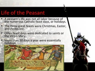 Life of the Peasant
• A peasant’s life was not all labor because of
  the numerous Catholic feast days, or holidays.
• The three great feasts were Christmas, Easter,
  and Pentecost.
• Other feast days were dedicated to saints or
  the Virgin Mary.
• More than 50 days a year were essentially
  holidays.
 