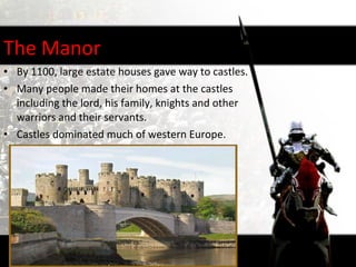 The Manor
• By 1100, large estate houses gave way to castles.
• Many people made their homes at the castles
  including the lord, his family, knights and other
  warriors and their servants.
• Castles dominated much of western Europe.
 