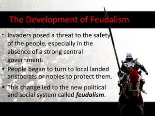 The Development of Feudalism
• Invaders posed a threat to the safety
  of the people, especially in the
  absence of a strong central
  government.
• People began to turn to local landed
  aristocrats or nobles to protect them.
• This change led to the new political
  and social system called feudalism.
 