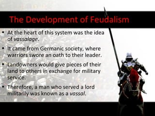 The Development of Feudalism
• At the heart of this system was the idea
  of vassalage.
• It came from Germanic society, where
  warriors swore an oath to their leader.
• Landowners would give pieces of their
  land to others in exchange for military
  service.
• Therefore, a man who served a lord
  militarily was known as a vassal.
 
