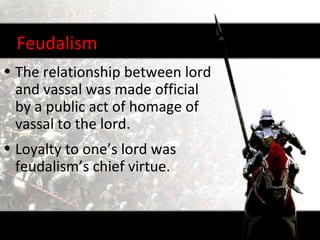 Feudalism
• The relationship between lord
  and vassal was made official
  by a public act of homage of
  vassal to the lord.
• Loyalty to one’s lord was
  feudalism’s chief virtue.
 