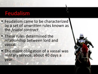 Feudalism
• Feudalism came to be characterized
  by a set of unwritten rules known as
  the feudal contract.
• These rules determined the
  relationship between lord and
  vassal.
• The major obligation of a vassal was
  military service, about 40 days a
  year.
 