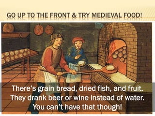 GO UP TO THE FRONT & TRY MEDIEVAL FOOD!

There’s grain bread, dried fish, and fruit.
They drank beer or wine instead of water.
You can’t have that though!

 