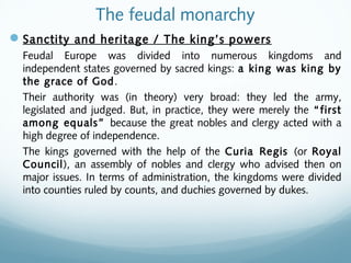 The feudal monarchy
Sanctity and heritage / The king’s powers
Feudal Europe was divided into numerous kingdoms and
independent states governed by sacred kings: a king was king by
the grace of God.
Their authority was (in theory) very broad: they led the army,
legislated and judged. But, in practice, they were merely the “first
among equals” because the great nobles and clergy acted with a
high degree of independence.
The kings governed with the help of the Curia Regis (or Royal
Council), an assembly of nobles and clergy who advised then on
major issues. In terms of administration, the kingdoms were divided
into counties ruled by counts, and duchies governed by dukes.
 