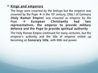Kings and emperors
The kings were crowned by the bishops but the emperor was
crowned by the Pope  in the 10th
century, Otto I of Germany
(Holy Roman Empire) was crowned as emperor by the
Pope  European Christianity had two
representatives, the emperor to provide military
defence and the Pope to provide spiritual authority
The Holy Roman Empire continued for many centuries, but the
emperor’s authority and the title of emperor ended up
becoming an honorary title, with little real power.
 