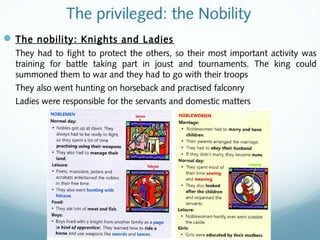 The privileged: the Nobility
The nobility: Knights and Ladies
They had to fight to protect the others, so their most important activity was
training for battle taking part in joust and tournaments. The king could
summoned them to war and they had to go with their troops
They also went hunting on horseback and practised falconry
Ladies were responsible for the servants and domestic matters
 