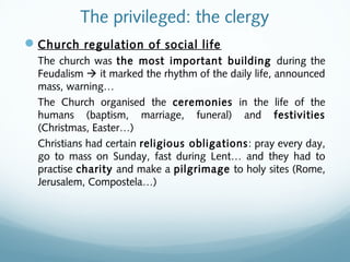 The privileged: the clergy
Church regulation of social life
The church was the most important building during the
Feudalism  it marked the rhythm of the daily life, announced
mass, warning…
The Church organised the ceremonies in the life of the
humans (baptism, marriage, funeral) and festivities
(Christmas, Easter…)
Christians had certain religious obligations: pray every day,
go to mass on Sunday, fast during Lent… and they had to
practise charity and make a pilgrimage to holy sites (Rome,
Jerusalem, Compostela…)
 