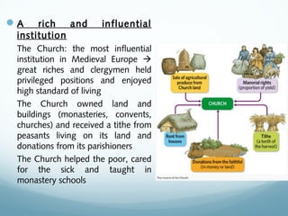 A rich and influential
institution
The Church: the most influential
institution in Medieval Europe 
great riches and clergymen held
privileged positions and enjoyed
high standard of living
The Church owned land and
buildings (monasteries, convents,
churches) and received a tithe from
peasants living on its land and
donations from its parishioners
The Church helped the poor, cared
for the sick and taught in
monastery schools
 