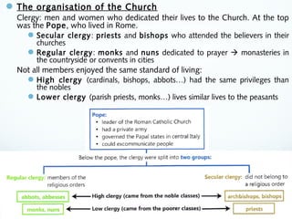 The organisation of the Church
Clergy: men and women who dedicated their lives to the Church. At the top
was the Pope, who lived in Rome.
Secular clergy: priests and bishops who attended the believers in their
churches
Regular clergy: monks and nuns dedicated to prayer  monasteries in
the countryside or convents in cities
Not all members enjoyed the same standard of living:
High clergy (cardinals, bishops, abbots…) had the same privileges than
the nobles
Lower clergy (parish priests, monks…) lives similar lives to the peasants
 