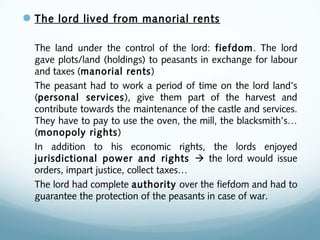 The lord lived from manorial rents
The land under the control of the lord: fiefdom. The lord
gave plots/land (holdings) to peasants in exchange for labour
and taxes (manorial rents)
The peasant had to work a period of time on the lord land’s
(personal services), give them part of the harvest and
contribute towards the maintenance of the castle and services.
They have to pay to use the oven, the mill, the blacksmith’s…
(monopoly rights)
In addition to his economic rights, the lords enjoyed
jurisdictional power and rights  the lord would issue
orders, impart justice, collect taxes…
The lord had complete authority over the fiefdom and had to
guarantee the protection of the peasants in case of war.
 