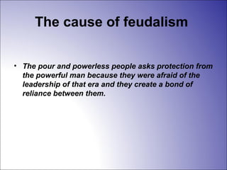 The cause of feudalism
• The pour and powerless people asks protection from
the powerful man because they were afraid of the
leadership of that era and they create a bond of
reliance between them.
 
