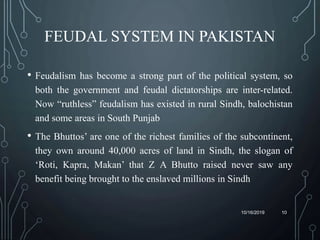 FEUDAL SYSTEM IN PAKISTAN
• Feudalism has become a strong part of the political system, so
both the government and feudal dictatorships are inter-related.
Now “ruthless” feudalism has existed in rural Sindh, balochistan
and some areas in South Punjab
• The Bhuttos’ are one of the richest families of the subcontinent,
they own around 40,000 acres of land in Sindh, the slogan of
‘Roti, Kapra, Makan’ that Z A Bhutto raised never saw any
benefit being brought to the enslaved millions in Sindh
10/16/2019 10
 